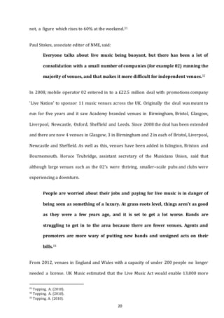 20
not, a figure which rises to 60% at the weekend.31
Paul Stokes, associate editor of NME, said:
Everyone talks about live music being buoyant, but there has been a lot of
consolidation with a small number of companies (for example 02) running the
majority of venues, and that makes it more difficult for independent venues.32
In 2008, mobile operator 02 entered in to a £22.5 million deal with promotions company
‘Live Nation’ to sponsor 11 music venues across the UK. Originally the deal was meant to
run for five years and it saw Academy branded venues in Birmingham, Bristol, Glasgow,
Liverpool, Newcastle, Oxford, Sheffield and Leeds. Since 2008 the deal has been extended
and there are now 4 venues in Glasgow, 3 in Birmingham and 2 in each of Bristol, Liverpool,
Newcastle and Sheffield. As well as this, venues have been added in Islington, Brixton and
Bournemouth. Horace Trubridge, assistant secretary of the Musicians Union, said that
although large venues such as the 02’s were thriving, smaller–scale pubs and clubs were
experiencing a downturn.
People are worried about their jobs and paying for live music is in danger of
being seen as something of a luxury. At grass roots level, things aren’t as good
as they were a few years ago, and it is set to get a lot worse. Bands are
struggling to get in to the area because there are fewer venues. Agents and
promoters are more wary of putting new bands and unsigned acts on their
bills.33
From 2012, venues in England and Wales with a capacity of under 200 people no longer
needed a license. UK Music estimated that the Live Music Act would enable 13,000 more
31 Topping, A. (2010).
32 Topping, A. (2010).
33 Topping, A. (2010).
 
