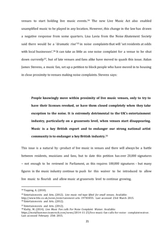 21
venues to start holding live music events.34 The new Live Music Act also enabled
unamplified music to be played in any location. However, this change in the law has drawn
a negative response from some quarters. Lisa Lavia from the Noise Abatement Society
said there would be a ‘dramatic rise’35 in noise complaints that will ‘set residents at odds
with local businesses’.36 It can take as little as one noise complaint for a venue to be shut
down currently37, but of late venues and fans alike have moved to quash this issue. Aidan
James Stevens, a music fan, set up a petition to block people who have moved in to housing
in close proximity to venues making noise complaints. Stevens says:
People knowingly move within proximity of live music venues, only to try to
have their licenses revoked, or have them closed completely when they take
exception to the noise. It is extremely detrimental to the UK's entertainment
industry, particularly on a grassroots level, when venues start disappearing.
Music is a key British export and to endanger our strong national artist
community is to endanger a key British industry.38
This issue is a natural by -product of live music in venues and there will always be a battle
between residents, musicians and fans, but to date this petition has over 20,000 signatures
– not enough to be reviewed in Parliament, as this requires 100,000 signatures - but many
figures in the music industry continue to push for this waiver to be introduced to allow
live music to flourish and allow music at grassroots level to continue growing.
34 Topping, A. (2010).
35 Entertainments and Arts. (2012). Live music red tape lifted for small venues. Available:
http://www.bbc.co.uk/news/entertainment--­arts--­19783855. Last accessed 23rd March 2015.
36 Entertainments and Arts. (2012).
37 Entertainments and Arts. (2012).
38 Kielty, M. (2014). Live Music Fan calls For Noise Complaint Waiver. Available:
https://metalhammer.teamrock.com/news/2014--­11--­25/live--­music--­fan--­calls--­for--­noise-­­ complaint--­waiver.
Last accessed February 25th 2015.
 