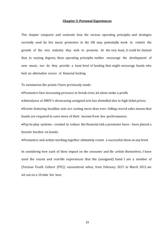 23
Chapter 3: Personal Experiences
This chapter compares and contrasts how the various operating principles and strategies
currently used by live music promoters in the UK may potentially work to restrict the
growth of the very industry they seek to promote. At the very least, it could be claimed
that, to varying degrees, these operating principles neither encourage the development of
new music, nor do they provide a basic level of funding that might encourage bands who
lack an alternative source of financial backing.
To summarise the points I have previously made:
Promoters face increasing pressure to break even, let alone make a profit.
Attendance at SMSV’s showcasing unsigned acts has dwindled due to high ticket prices.
Events featuring headline acts are costing more than ever; falling record sales means that
bands are required to earn more of their income from live performances.
Pay-to-play systems - created to reduce the financial risk a promoter faces - have placed a
heavier burden on bands.
Promoters and artists working together ultimately create a successful show at any level.
In considering how each of these impact on the consumer and the artists themselves, I have
used the recent and real-life experiences that the (unsigned) band I am a member of
(Parisian Youth Culture (PYC)) encountered when, from February 2015 to March 2015, we
set out on a 10-date live tour.
 