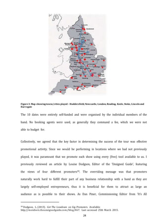 24
Figure3: Map showingtowns/cities played - Huddersfield, Newcastle, London, Reading, Keele, Stoke, Lincolnand
Harrogate
The 10 dates were entirely self-funded and were organised by the individual members of the
band. No booking agents were used, as generally they command a fee, which we were not
able to budget for.
Collectively, we agreed that the key factor in determining the success of the tour was effective
promotional activity. Since we would be performing in locations where we had not previously
played, it was paramount that we promote each show using every (free) tool available to us. I
previously reviewed an article by Louise Dodgson, Editor of the ‘Unsigned Guide’, featuring
the views of four different promoters39. The overriding message was that promoters
naturally work hard to fulfill their part of any business relationship with a band as they are
largely self-employed entrepreneurs, thus it is beneficial for them to attract as large an
audience as is possible to their shows. As Dan Piner, Commissioning Editor from ‘It’s All
39 Dodgson, L. (2013). Get The Lowdown on Gig Promoters. Available:
http://members.theunsignedguide.com/blog/467. Last accessed 25th March 2015.
 