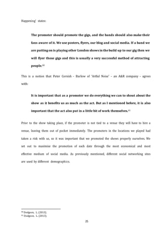25
Happening’ states:
The promoter should promote the gigs, and the bands should also make their
fans aware of it. We use posters, flyers, our blog and social media. If a band we
are putting on is playing other London shows in the build up to our gig then we
will flyer those gigs and this is usually a very successful method of attracting
people.40
This is a notion that Peter Cornish - Barlow of ‘Artful Noise’ - an A&R company - agrees
with:
It is important that as a promoter we do everything we can to shout about the
show as it benefits us as much as the act. But as I mentioned before, it is also
important that the act also put in a little bit of work themselves.41
Prior to the show taking place, if the promoter is not tied to a venue they will have to hire a
venue, leaving them out of pocket immediately. The promoters in the locations we played had
taken a risk with us, so it was important that we promoted the shows properly ourselves. We
set out to maximise the promotion of each date through the most economical and most
effective medium of social media. As previously mentioned, different social networking sites
are used by different demographics.
40 Dodgson, L. (2013).
41 Dodgson, L. (2013).
 