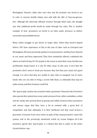 30
Birmingham. However, ticket sales were slow and the promoter was forced to act.
In order to increase footfall, tickets were sold with the offer of ‘buy-one-get-one-
free’. Although this adversely affected revenue through ticket sales, the thought
was that additional profit would be made through bar sales. This is another
example of how promoters are forced to act when under pressure to deliver
successful and profitableshows.
Many artists struggle to get shows in larger cities where they haven’t played
before. PYC have experience of this in the case of cities such as Liverpool and
Birmingham. We have previously spoken to local promoters and they have listened
to our music and been impressed. They have tentatively offered a midweek slot
where we had to bring 20-30 people to the venue to meet their costs, but this was
problematic being based in a city 50 miles away. In this case, it isn’t that the
promoters don’t want to book you because they feel that your music isn’t good
enough, it is more that they are unable to take risks on unsigned ‘out of town’
bands who are not able to bring a crowd with them, as ultimately they may not
make money and their business could fail.
The ‘pay-to-play’ system was created to limit a promoter’s financial risk. Promoters
who operate this system have come under pressure from ethics committees, artists
and the media who portray them as greedy and selfish, however these promoters
and venues argue that they have a lot to contend with, a great deal of
competition and that ultimately it is their livelihood and they need to have a
guarantee of income from every show. In spite of this, many promoters reject this
system, and in the previously mentioned article by Louise Dodgson all of the
promoters agreed that ‘pay-to-play’ is a flawed idea that is unfair on the artists.
Cornish-­­Barlow says:
 