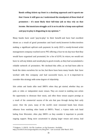 31
Bands selling tickets up front is a shocking approach and it upsets me
that I know it still goes on. I understand the standpoint of those kind of
promoters – it’s most likely their full-­­time job so they rely on that
income. But musicians struggle as it is so to ask for a lump sum upfront
and pay-to-play is disgusting in my opinion.46
Many bands have used ‘pay-to-play’ to their benefit and have had excellent
shows as a result of good promotion and hard work, however it often involves
making a significant upfront cash payment. In early 2015 a newly-formed artist
management company reached out to PYC offering a four-to-six day tour that they
would have organised and promoted, for a fee of £195. In return, we would not
have to sell any tickets and would play to good crowds, as they had accumulated a
reliable network of promoters. We declined this offer, as we had been able to
book the dates ourselves for no fee, but there have been many bands that have
worked with this company and had successful tours, so it is important to
consider this strategy with some degree of objectivity.
Solo artists and bands alike need SMSV’s when they get started, whether they are
pubs or clubs or independent music venues. They are crucial in enabling new artists
the opportunity to showcase their music, and often these venues acquire prestige as
a result of the commercial success of the acts that pass through during their early
career. Over the years, many of the world’s most renowned bands have drawn
influence from watching other bands at SMSV’s. ‘Peace’, a 4-piece indie rock band
hailing from Worcester, often play SMSV’s as they consider it important to provide
ongoing support. Being more accustomed to playing larger venues and arenas, lead
46 Dodgson, L. (2013). Get The Lowdown on Gig Promoters. Available:
http://members.theunsignedguide.com/blog/467. Last accessed 25th March 2015.
 