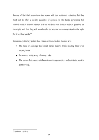 34
Ramsay of Bad Owl promotions also agrees with this sentiment, explaining that they
‘tend not to offer a specific guarantee of payment to the bands performing’ but
instead ‘build an element of trust that we will look after them as much as possible on
the night’ and that they will usually offer to provide accommodation for the night
for travelling bands.49
In summary, the key points that I have reviewed in this chapter are:
 The lack of earnings that small bands receive from funding their own
shows/tours
 Promoters being wary of taking risks
 The notion that a successful event requires promoters and artists to work in
partnership.
49 Dodgson, L. (2013).
 