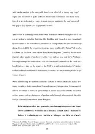 37
with bands wanting to be successful, bands are often left to simply play ‘open’
nights and free shows in pubs and bars. Promoters and venues alike have been
forced to seek alternative routes to make money, leading to the evolvement of
the ‘pay-to-play’ system and of payments ‘in-kind’.
‘The Forum’ in Tunbridge Wells has hosted numerous acts that have gone on to sell
out arena tours, including Coldplay, Ellie Goulding and Muse. It is now run entirely
by volunteers, as the venue faced closure due to falling ticket sales and consequently
rising debts. In 2012 the venue was hosting a show headlined by Palma Violets, who
had been on the front cover of the ‘New Musical Express’ (a weekly British music
journal) a few weeks prior; however, the event had not sold out. Chris Pritchard -
bookings manager for The Forum – said ‘the fact that we can't sell out the room for a
band that were just on the cover of the NME is a frightening situation’,55 further
evidence of the hardship small venues and promoters are experiencing whilst larger
venues prosper.
When considering the current economic climate in which artists and bands are
trying to achieve both musical and financial success, it’s imperative that concerted
efforts are made to work in partnership to create successful events, such that
neither party ends up being out of pocket and ultimately disappointed. Cornish
Barlow of Artful Noise echoes these thoughts:
It is important that as a promoter we do everything we can to shout
about the show as it benefits us as much as the act. But as I mentioned
before, it is also important that the act also put in a little bit of work
55 Lamont, T. (2012). Powered by pure passion: the music venue that runs onlove alone. Available:
http://www.theguardian.com/music/2012/nov/25/small--­venues-­­ survive--­forum--­tunbridge--­
feature. Last accessed 21st April 2015
 