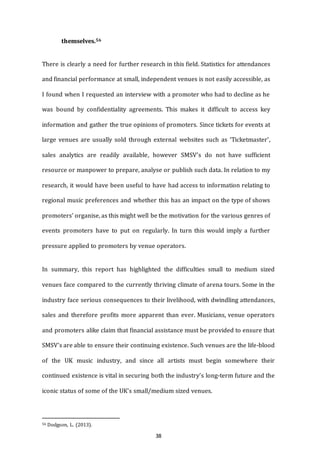 38
themselves.56
There is clearly a need for further research in this field. Statistics for attendances
and financial performance at small, independent venues is not easily accessible, as
I found when I requested an interview with a promoter who had to decline as he
was bound by confidentiality agreements. This makes it difficult to access key
information and gather the true opinions of promoters. Since tickets for events at
large venues are usually sold through external websites such as ‘Ticketmaster’,
sales analytics are readily available, however SMSV’s do not have sufficient
resource or manpower to prepare, analyse or publish such data. In relation to my
research, it would have been useful to have had access to information relating to
regional music preferences and whether this has an impact on the type of shows
promoters’ organise, as this might well be the motivation for the various genres of
events promoters have to put on regularly. In turn this would imply a further
pressure applied to promoters by venue operators.
In summary, this report has highlighted the difficulties small to medium sized
venues face compared to the currently thriving climate of arena tours. Some in the
industry face serious consequences to their livelihood, with dwindling attendances,
sales and therefore profits more apparent than ever. Musicians, venue operators
and promoters alike claim that financial assistance must be provided to ensure that
SMSV’s are able to ensure their continuing existence. Such venues are the life-blood
of the UK music industry, and since all artists must begin somewhere their
continued existence is vital in securing both the industry’s long-term future and the
iconic status of some of the UK’s small/medium sized venues.
56 Dodgson, L. (2013).
 