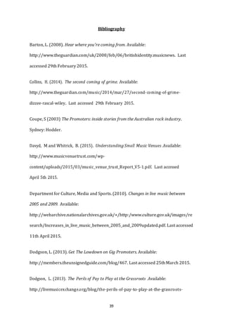39
Bibliography
Barton, L. (2008). Hear where you're coming from. Available:
http://www.theguardian.com/uk/2008/feb/06/britishidentity.musicnews. Last
accessed 29th February 2015.
Collins, H. (2014). The second coming of grime. Available:
http://www.theguardian.com/music/2014/mar/27/second-­­coming-­­of-­­grime-­­
dizzee-­­rascal-­­wiley. Last accessed 29th February 2015.
Coupe, S (2003) The Promoters: inside stories from the Australian rock industry.
Sydney: Hodder.
Davyd, M and Whitrick, B. (2015). Understanding Small Music Venues .Available:
http://www.musicvenuetrust.com/wp-­­
content/uploads/2015/03/music_venue_trust_Report_V5-­­1.pdf. Last accessed
April 5th 2015.
Department for Culture, Media and Sports. (2010). Changes in live music between
2005 and 2009. Available:
http://webarchive.nationalarchives.gov.uk/+/http:/www.culture.gov.uk/images/re
search/Increases_in_live_music_between_2005_and_2009updated.pdf. Last accessed
11th April 2015.
Dodgson, L. (2013). Get The Lowdown on Gig Promoters. Available:
http://members.theunsignedguide.com/blog/467. Last accessed 25th March 2015.
Dodgson, L. (2013). The Perils of Pay to Play at the Grassroots .Available:
http://livemusicexchange.org/blog/the-­­perils-­­of-­­pay-­­to-­­play-­­at-­­the-­­grassroots-­­
 
