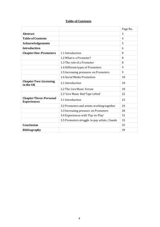 4
Table of Contents
Page No.
Abstract 3
TableofContents 4
Acknowledgements 5
Introduction 6
ChapterOne: Promoters 1.1 Introduction 8
1.2 What is a Promoter? 8
1.3 The role of a Promoter 8
1.4 Different types of Promoters 9
1.5 Increasing pressures on Promoters 9
1.6 Social Media Promotion 10
ChapterTwo:Licensing
in the UK
2.1 Introduction 18
2.2 The LiveMusic Forum 18
2.3 ‘Live Music Red Tape Lifted’ 22
ChapterThree:Personal
Experiences
3.1 Introduction 23
3.2 Promoters and artists working together 24
3.3 Increasing pressure on Promoters 28
3.4 Experiences with ‘Pay-to-Play’ 31
3.5 Promoters struggle to pay artists / bands 33
Conclusion 35
Bibliography 39
 