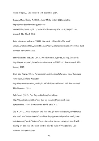 40
louise-­­dodgson/. Last accessed 14th December 2014.
Duggan, M and Smith, A. (2013). Social Media Update 2013.Available:
http://www.pewinternet.org/files/old-­­
media//Files/Reports/2013/Social%20Networking%202013_PDF.pdf. Last
accessed 21st March 2015.
Entertainments and Arts. (2012). Live music red tape lifted for small
venues. Available: http://www.bbc.co.uk/news/entertainment-­­arts-­­19783855. Last
accessed 23rd March 2015.
Entertainments and Arts. (2013). UK album sales suffer 11.2% drop. Available:
http://www.bbc.co.uk/news/entertainment-­­arts-­­20887307. Last accessed 12th
January 2015.
Ernst and Young. (2011). The economic contribution of the venue-­­based live music
industry in Australia. Available:
http://apraamcos.com.au/media/6104/lifesbetterwithmusic.pdf. Last accessed
11th December 2014.
Faderhead. (2012). Tour Buy on Explained! Available:
http://faderhead.com/blog/tour-­­buy-­­on-­­explained/comment-­­page-­­
1/#comment-­­15637. Last accessed March 14th 2015.
Gill, A. (2015). Peace interview: 'The ones who get bored with touring are the ones
who don't need to tour to exist'. Available: http://www.independent.co.uk/arts-­­
entertainment/music/features/peace-­­interview-­­the-­­ones-­­who-­­get-­­bored-­­with-­­
touring-­­are-­­the-­­ones-­­who-­­dont-­­need-­­to-­­tour-­­to-­­exist-­­10091121.html. Last
accessed 26th March 2015.
 