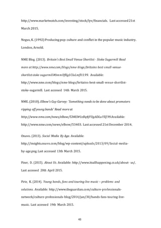 43
http://www.marketwatch.com/investing/stock/lyv/financials. Last accessed21st
March 2015.
Negus, K. (1992) Producing pop: culture and conflict in the popular music industry.
London, Arnold.
NME Blog. (2013). Britain's Best Small Venue Shortlist -­­ Stoke Sugarmill Read
more at http://www.nme.com/blogs/nme-­­blogs/britains-­­best-­­small-­­venue-­­
shortlist-­­stoke-­­sugarmill#bmmOfKg1CIuLmfU1.99. Available:
http://www.nme.com/blogs/nme-­­blogs/britains-­­best-­­small-­­venue-­­shortlist-­­
stoke-­­sugarmill. Last accessed 14th March 2015.
NME. (2010). Elbow's Guy Garvey: 'Something needs to be done about promoters
ripping off young bands' Read more at
http://www.nme.com/news/elbow/53403#1zBq4jYUgADLuYXf.99.Available:
http://www.nme.com/news/elbow/53403. Last accessed 21st December 2014.
Onavo. (2013). Social Media By Age. Available:
http;//insights.onavo.com/blog/wp-­­content/uploads/2013/09/Social-­­media-­­
by-­­age.png. Last accessed 13th March 2015.
Piner, D. (2015). About Us. Available: http://www.itsallhappening.co.uk/about-­­ us/.
Last accessed 20th April 2015.
Pirie, K. (2014). Young bands, fans and touring live music – problems and
solutions. Available: http://www.theguardian.com/culture-­­professionals-­­
network/culture-­­professionals-­­blog/2014/jan/30/bands-­­fans-­­touring-­­live-­­
music. Last accessed 19th March 2015.
 