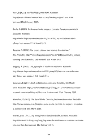 44
Roos, D. (N/A ). How Booking Agents Work. Available:
http://entertainment.howstuffworks.com/booking-­­agent1.htm. Last
accessed 17th February 2015.
Rushe, D. (2010). Rock concert sales plunge as recession forces promoters into
discounts. Available:
http://www.theguardian.com/business/2010/dec/30/rock-­­concert-­­sales-­­
plunge. Last accessed 21st March 2015.
Topping, A. (2010). Live venues close as 'overbearing licensing laws'
bite. Available: http://www.theguardian.com/music/2010/dec/31/live-­­venues-­­
licensing-­­laws-­­luminaire. Last accessed 21st March 2015.
Topping, A. (2011). Live gigs suffer as audiences stay home. Available:
http://www.theguardian.com/music/2011/may/15/live-­­concerts-­­audiences-­­
stay-­­home. Last accessed 21st March 2015.
Vandivier, D. (2013). Rock and Roll, Economics, and Rebuilding the Middle
Class. Available: https://www.whitehouse.gov/blog/2013/06/12/rock-­­and-­­roll-­­
economics-­­and-­­rebuilding-­­middle-­­class. Last accessed 29th February 2015.
Wakefield, K. (2015). The Social Media Checklist for Concert Promotion. Available:
http://www.postano.com/blog/the-­­social-­­media-­­checklist-­­for-­­concert-­­ promotion-­­
2. Last accessed 20th March 2015.
Wardle, John. (2012). Big news for small venues in South Australia. Available:
http://livemusicexchange.org/blog/big-­­news-­­for-­­small-­­venues-­­in-­­south-­­ australia-­­
john-­­wardle/. Last accessed 21st February 2015.
 
