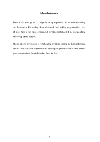 5
Acknowledgements
Many thanks must go to Dr. Diego Garro, my Supervisor, for his time overseeing
this dissertation. His reading of countless drafts and making suggestions has been
of great help to me. His questioning of my statements has led me to expand my
knowledge of this subject.
Thanks also to my parents for challenging my ideas, making me think differently
and for their assistance both with proof reading and grammar checks - this has not
gone unnoticed and I am indebted to them for that.
 