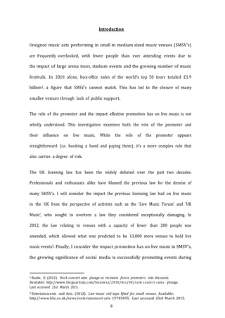 6
Introduction
Unsigned music acts performing in small to medium sized music venues (SMSV’s)
are frequently overlooked, with fewer people than ever attending events due to
the impact of large arena tours, stadium events and the growing number of music
festivals. In 2010 alone, box­­office sales of the world’s top 50 tours totaled £1.9
billion1, a figure that SMSV’s cannot match. This has led to the closure of many
smaller venues through lack of public support.
The role of the promoter and the impact effective promotion has on live music is not
wholly understood. This investigation examines both the role of the promoter and
their influence on live music. While the role of the promoter appears
straightforward (i.e. booking a band and paying them), it’s a more complex role that
also carries a degree of risk.
The UK licensing law has been the widely debated over the past two decades.
Professionals and enthusiasts alike have blamed the previous law for the demise of
many SMSV’s. I will consider the impact the previous licensing law had on live music
in the UK from the perspective of activists such as the ‘Live Music Forum’ and ‘UK
Music’, who sought to overturn a law they considered exceptionally damaging. In
2012, the law relating to venues with a capacity of fewer than 200 people was
amended, which allowed what was predicted to be 13,000 more venues to hold live
music events2. Finally, I consider the impact promotion has on live music in SMSV’s,
the growing significance of social media in successfully promoting events during
1 Rushe, D. (2010). Rock concert sales plunge as recession forces promoters into discounts.
Available: http://www.theguardian.com/business/2010/dec/30/rock-­­concert-­­sales-­­ plunge.
Last accessed 21st March 2015.
2 Entertainments and Arts. (2012). Live music red tape lifted for small venues. Available:
http://www.bbc.co.uk/news/entertainment--­arts--­19783855. Last accessed 23rd March 2015.
 