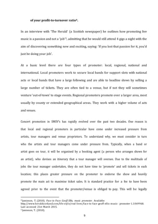 9
of your profit-to-turnover ratio4.
In an interview with ‘The Herald’ (a Scottish newspaper) he outlines how promoting live
music is a passion and not a ‘job’5, admitting that he would still attend 4 gigs a night with the
aim of discovering something new and exciting, saying: ‘If you lost that passion for it, you’d
just be doing your job’.
At a basic level there are four types of promoter: local, regional, national and
international. Local promoters work to secure local bands for support slots with national
acts or local bands that have a large following and are able to headline shows by selling a
large number of tickets. They are often tied to a venue, but if not they will sometimes
venture ‘out-of­town’ to stage events. Regional promoters promote over a larger area, most
usually by county or extended geographical areas. They work with a higher volume of acts
and venues.
Concert promotion in SMSV’s has rapidly evolved over the past two decades. One reason is
that local and regional promoters in particular have come under increased pressure from
artists, tour managers and venue proprietors. To understand why, we must consider in turn
who the artists and tour managers come under pressure from. Typically, when a band or
artist goes on tour, it will be organised by a booking agent (a person who arranges shows for
an artist), who devises an itinerary that a tour manager will oversee. Due to the multitude of
jobs the tour manager undertakes, they do not have time to ‘promote’ and sell tickets in each
location; this places greater pressure on the promoter to endorse the show and heavily
promote the main act to maximise ticket sales. It is standard practice for a fee to have been
agreed prior to the event that the promoter/venue is obliged to pay. This will be legally
4 Jamieson, T. (2010). Face to Face: Geoff Ellis, music promoter. Available:
http://www.heraldscotland.com/life--­style/real--­lives/face--­to--­face--­geoff--­ellis--­music-­­ promoter--­1.1069968.
Last accessed 21st March 2015.
5 Jamieson, T. (2010).
 