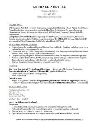 To View Michael’s complete Resume goto: http://secureresume.welcomehomeresumes.org/resume.php?token=yibbykx7
FOCUSED SKILLS
CAD Designer, Autodesk Inventor, Engineering Design, Solid Modeling, HVAC, Piping, Sheet Metal,
Power Distribution, Manufacturing, Mechanical Drafting, Architectural Drawings, Geometric
Dimensioning, Project Management, Determined, Self-Sufficient, Organized, Timely, Reliable,
Experienced
Computer Software Skills: Pro Engineer 5.0, CATIA V5r20, Autodesk Inventor, Mechanical
Desktop 4.0, Autodesk Land Desktop 2005, Microstation, Revit MEP, PTC Creo, ANSYS, AutoCAD
2011, AutoCAD R14, Unigraphics, SolidWorks, Visual Basic, MS Word
HIGHLIGHTED ACCOMPLISHMENTS
 Designed parts for suppliers of General Motors, Ford and Harley Davidson including cams, gears
and shafts using pro engineer software
 Constructed both 3D and 2D component, sub-assembly, and assembly drawings from sketches or
redlined prints using Auto-CAD or Autodesk Inventor
 Designed lighting and power distribution in electrical system for large and commercial projects
 Planned and drafted electrical, HVAC, and plumbing system for large and commercial projects
 Responded actively to change with the ability to solve situational problems
 Degreed Designer with over 15 years of progressive experience
EDUCATION
Morrison Institute of Technology, (Morrison, IL) Associates, Mechanical Engineering
American Institute of Drafting (Chicago, IL) Mechanical Drafting
 Certificate in Autodesk Land Desktop (2005)
 Seiler Instrument
Certifications:
 Project Management Institute - Project Management Best Practices Applied (March 2015)
 IMAGINiT Technical Training Services - Autodesk Revit MEP Fundamentals (March 2015)
MILITARY EDUCATION
Fire fighting training - VA
First aid - VA
Boat driving - VA
Crane operator - VA
MILITARY EMPLOYMENT
1977 - 1978 (Dunoon, Scotland)
Coxswain
 Maintained desired courses, using compasses or electronic navigational aids
 Followed safety procedures to ensure the protection of passengers, cargo, and vessels
 Directed safety operations in emergency situations
 Operated engine throttles and steering mechanisms to guide boats on desired courses
M ICHAEL AU S TELL
Chicago, IL 60615
(312) 428-1833
michaelaaustell@yahoo.com
 