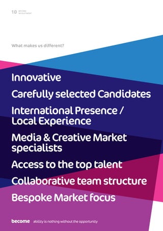 BECOME
RECRUITMENT10
What makes us different?
Innovative
CarefullyselectedCandidates
InternationalPresence/
LocalExperience
Media&CreativeMarket
specialists
Accesstothetoptalent
Collaborativeteamstructure
BespokeMarketfocus
ability is nothing without the opportunity
 