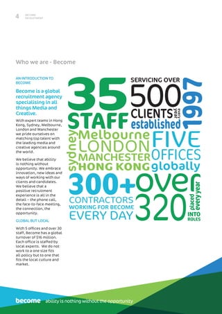 BECOME
RECRUITMENT4
Who we are - Become
AN INTRODUCTION TO
BECOME
Become is a global
recruitment agency
specialising in all
things Media and
Creative.
With expert teams in Hong
Kong, Sydney, Melbourne,
London and Manchester
we pride ourselves on
matching top talent with
the leading media and
creative agencies around
the world.
We believe that ability
is nothing without
opportunity. We embrace
innovation, new ideas and
ways of working with our
clients and candidates.
We believe that a
positive recruitment
experience is all in the
detail – the phone call,
the face-to-face meeting,
the connection, the
opportunity.
GLOBAL BUT LOCAL
With 5 offices and over 30
staff, Become has a global
turnover of $16 million.
Each office is staffed by
local experts. We do not
work to a one size fits
all policy but to one that
fits the local cutlure and
market.
1997
35STAFF
OFFICES
FIVE
globally
sydney
Melbourne
MANCHESTER
HONG KONG
LONDON
established
500
SERVICING OVER
CLIENTS
300+
320
placed
everyyear
INTO
ROLES
overCONTRACTORS
WORKING FOR BECOME
EVERY DAY
every
year
ability is nothing without the opportunity
 