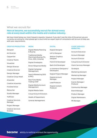 BECOME
RECRUITMENT5
CREATIVE/PRODUCTION
Designer
Art Director
Copywriter
Creative Teams
Visualiser
Design Director
Creative Director
Design Manager
Creative Group Head
Artworker
Creative Artworker
Finished Artist
Retoucher
Studio Manager
Trafficker
Creative Services
Manager
Project Manager
Creative Services
Director
MEDIA
Digital Media Planning
& Buying
Traditional Media
Planning & Buying (TV,
Print, OOH, Cinema)
Digital Strategists
Direct Response Media
Digital Campaign
Management
Search Marketing (SEO
& PPC)
Real Time Media
Trading/ DSP
Digital Media Account
Management
Digital Media Sales
Group Account Directors
Heads of Department
General Management
DIGITAL
Digital Designer
UX/UI Designer
Motion Graphics
Designer
Front End Developer
Back End Developer
e-commerce Designers/
Developers
Digital Project Manager
Digital Account
Manager
Lead Producer
Digital Content
Producer
CLIENT SERVICES/
MARKETING
Account Executive
Account Manager
Account Director
Group Account Director
Client Services Manager
Strategist
Marketing Assistant
Marketing Manager
Project Manager
Events Manager/
Producer
Community Manager
Brand Manager
Product Manager
Digital Marketeers
PR Manager
What we recruit for
Here at become, we successfully recruit for almost every
role at every level within the media and creative industry.
We have listed below our most frequent requests, however if you don’t see the title of the person you are
currently recruiting for, then please get in touch and our expert team of consultants will be sure to help you
with your requirements.
ability is nothing without the opportunity
 