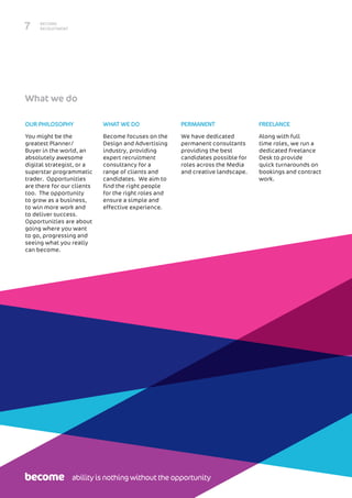 BECOME
RECRUITMENT7
OUR PHILOSOPHY
You might be the
greatest Planner/
Buyer in the world, an
absolutely awesome
digital strategist, or a
superstar programmatic
trader. Opportunities
are there for our clients
too. The opportunity
to grow as a business,
to win more work and
to deliver success.
Opportunities are about
going where you want
to go, progressing and
seeing what you really
can become.
WHAT WE DO
Become focuses on the
Design and Advertising
industry, providing
expert recruitment
consultancy for a
range of clients and
candidates. We aim to
find the right people
for the right roles and
ensure a simple and
effective experience.
PERMANENT
We have dedicated
permanent consultants
providing the best
candidates possible for
roles across the Media
and creative landscape.
FREELANCE
Along with full
time roles, we run a
dedicated Freelance
Desk to provide
quick turnarounds on
bookings and contract
work.
What we do
ability is nothing without the opportunity
 