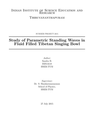 Indian Institute of Science Education and
Research
Thiruvananthapuram
SUMMER PROJECT 2015
Study of Parametric Standing Waves in
Fluid Filled Tibetan Singing Bowl
Author:
Sandra B.
IMS13118
IISER-TVM
Supervisor:
Dr. S. Shankaranarayanan
School of Physics,
IISER-TVM
27 July 2015
 