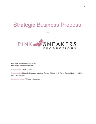 1
Strategic Business Proposal
for
For: Pink Sneakers Productions
http://www.pinksneakers.net
Prepared On:April 2, 2015
Prepared By: Danielle Cannova, Madison Dickey, Shannon McCann, Emma Nelson, HJ Kim,
and Carlos Rivas
Instructor Name: Victoria Hernandez
 