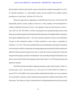 that the balance of factors show that the exercise of jurisdiction would be unreasonable. Id. at 221-
22. Specific jurisdiction is a claim-specific inquiry and the plaintiff must establish specific
jurisdiction as to each claim. McFadin, 587 F.3d at 759.
Transverse argues that it is appropriate to make IDI answer this suit in Texas because IDI
purposefully aimed its tortious conduct at Transverse, a Texas company, with knowledge that its
conduct would injure Transverse in Texas. In its argument, Transverse relies heavily on Calder v.
Jones, 465 U.S. 783, 789 (1984). In Calder, the Supreme Court decided that Shirley Jones could
bringsuit in California against the Florida-based National Enquirer for allegedlylibelous statements
the Enquirer published about Jones. The Court said that jurisdiction existed over the defendants
“because of their intentional conduct in Florida calculated to cause injury to respondent in
California.” Id. at 783. The Court concluded that because the defendants committed an intentional
tort, knowing it would have a potentially devastating impact upon the plaintiff, and knowing that the
plaintiff would be primarily injured in the state in which she lived and worked and in which the
magazine had its largest circulation, the defendants “must reasonablyanticipate being haled in court
there to answer for the truth of the statements made in their article.” Id. at 789 (internal citation and
quotations omitted).
The Fifth Circuit has stated that a finding of jurisdiction under Calder based on “effects” in
the forum state “is rare.” Stroman Realty, Inc. v. Wercinski, 513 F.3d 476, 486 (5 Cir. 2008), cert.th
denied, 555 U.S. 816 (2008). The circuit has further clarified that the effects test “is not a substitute
for a nonresident’s minimum contacts that demonstrate purposeful availment of the benefits of the
forum state,” and “the keyto Calder is that the effects of an alleged intentional tort are to be assessed
10
Case 1:13-cv-00101-SS Document 26 Filed 06/17/13 Page 10 of 20
 
