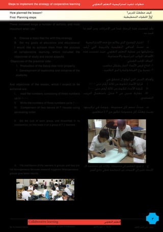Steps to implement the strategy of cooperative learning                        ‫خطوات تنفيذ استراتيجية التعلم التعاوني‬

 How planned the lesson?                                                                                         ‫كيف خططت للدرس؟‬
                                                                                                                        ُ
 First: Planning steps:                                                                                       :‫أوالً: اخلطوات التخطيطية‬

 These included stage a number of actions, and most
 important what I do:                                    ‫وقد تضمنت هذه املرحلة عددا من اإلجراءات، ومن أهم ما‬
                                                                                                                 : ‫قمت به‬
    A. Choose a topic that fits with this strategy
    B. Set my goals of education and educational           ‫أ. اختيار املوضوع الذي يتالئم مع هذه االستراتيجية‬
    I would like to achieve them from the process ‫ب. حددت أهدافي التعليمية والتربوية التي أرغب‬           ُ
    of collaborative learning, which included the ‫بتحقيقها من عملية التعلم التعاوني، حيث تضمنت هذه‬
    objectives of study and social aspects.                                  .‫األهداف اجلوانب الدراسية واالجتماعية‬
  Objectives of the practical side:                                                            :‫أهداف اجلانب العملي‬
      1. Production of the Setup disk rotor properly.                    .‫1- انتاج قرص األعداد الدوار بشكل مناسب‬
      2. Development of leadership and initiative of the                  .‫2- تنمية روح القيادة واملبادرة لدى التالميذ‬
      students.
                                                                            :‫وأهداف الدرس التي أتوقع أن تتحقق هي‬
 And objectives of the lesson, which I expect to be          .1000 ‫. قراءة األعداد املكونة من ثالثة أرقام حتى‬I
 achieved are:                                              .1000 ‫. كتابة األعداد املكونة من ثالثة أرقام حتى‬II
    I. read the numbers, consisting of three numbers ‫. مقارنة عددين من 3 منازل باستعمال الترتيب‬III
    up to 1000.                                                                                                .‫التصاعدي‬
    II. Write the numbers of three numbers up to 1000.
    III. Comparison of two issues of 3 houses using ،‫	. حددت حجم كل مجموعة ، ونوعت في تركيبتها‬
                                                                       ُ                                   ُ
    ascending order.                                            .‫بحيث جعلت كل مجموعة تتكون من 3-4 متعلمني‬    ُ

     C. Set the size of each group, and diversified in its
     composition, so that made it all a group of 3-4 learners




     D. The distribution of the learners in groups, and they are        ‫ج. مت توزيع املتعلمني في مجموعات ، وكانت غير متجانسة ألن‬
 not homogeneous because research suggests heterogeneous                     .‫األبحا	 تشير إلى اجملموعات غير املتجانسة تعطي نتائج أفضل‬
 groups give better results.




                        Collaborative learning                                              ‫التعلم التعاوني‬
                                                                                                                                          3
 By: Ali Ahmed Kadhim                Supervision: Dr.John A.G.Mckeown           ‫إشراف : د. جون ماكيون‬                  ‫إعداد : علي أحمد كاظم‬
 