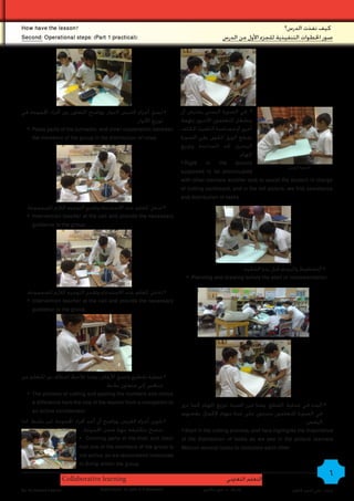 How have the lesson?                                                                                              ‫كيف نفذت الدرس؟‬
Second: Operational steps: )Part 1 practical(:                                            ‫صور اخلطوات التنفيذية للجزء األول من الدرس‬




‫# لصق أجزاء القرص الدوار، وواضح التعاون بني أفراد اجملموعة في‬          ‫# في الصورة اليمنى يفترض أن‬
                                                 .‫توزيع األدوار‬        ‫ينشغل املتعلمون اآلخرون مبهمة‬
  # Paste parts of the turntable, and clear cooperation between        ‫أخرى أو مساعدة التلميذ املكلف‬
    the members of the group in the distribution of roles.             ‫بقطع الورق املقوى، وفي الصورة‬
                                                                       ‫اليسرى جند املساعدة وتوزيع‬
                                                                                                .‫املهام‬
                                                                       # Right in the picture
                                                                                                                      ‫الصورة اليمنى‬ •
                                                                       supposed to be preoccupied
                                                                       with other learners another task or assist the student in charge
                                                                       of cutting cardboard, and in the left picture, we find assistance
                                                                       and distribution of tasks.
  .‫# تدخل املعلم عند االستدعاء وتقدمي التوجيه الالزم للمجموعة‬
   # Intervention teacher at the call and provide the necessary
     guidance to the group.




                                                                                               .‫# التخطيط والرسم قبل بدء التنفيذ‬
                                                                         # Planning and drawing before the start of implementation.

  .‫# تدخل املعلم عند االستدعاء وتقدمي التوجيه الالزم للمجموعة‬
   # Intervention teacher at the call and provide the necessary
     guidance to the group.




‫# عملية تقطيع ولصق األرقام ـ وهنا تالحظ اختالف دور املتعلم من‬
                                      .‫منافس إلى متعاون نشط‬
   # The process of cutting and pasting the numbers and notice
     a difference here the role of the learner from a competitor to    ‫# البدء في عملية القطع، وهنا تبرز أهمية توزيع املهام كما نرى‬
     an active collaborator.                                           ‫في الصورة املتعلمون متزعون على عدة مهام إلكمال بعضهم‬
‫# تلوين أجزاء القرص، وواضح أن أحد أفراد اجملموعة غير نشط، لذا‬                                                                 .‫البعض‬
                           .‫ننصح بتكليفه مبهة ضمن اجملموعة‬             # Start in the cutting process, and here highlights the importance
                         # Coloring parts of the disk, and clear       of the distribution of tasks as we see in the picture learners
                         that one of the members of the group is       Metzon several tasks to complete each other
                         not active, so we recommend instructed
                         to Bmhp within the group

                       Collaborative learning                                               ‫التعلم التعاوني‬
                                                                                                                                          6
By: Ali Ahmed Kadhim                Supervision: Dr.John A.G.Mckeown            ‫إشراف : د. جون ماكيون‬                  ‫إعداد : علي أحمد كاظم‬
 