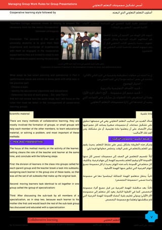 Managing Group Work Rules for Group Presentations                                              ‫أسس تشكيل مجموعات التعلم التعاوني‬
 Cooperative learning style followed by                                                                                .‫أسلوب التعلم التعاوني الذي اتبعته‬


 Teachers College students invest in helping to prepare the                        ‫استثمار طلبة كلية املعلمني في املساعدة لتحضير األدوات‬                    •
 necessary tools for the lesson )Cooperation                                                               ) ‫الالزمة للدرس ( التعاون بني الزمالء‬
                        )between colleagues
                                                                                                            ‫(تنويه: كان الهدف من اللجوء إلى طلبة اجلامعة‬
 Disclaimer: The purpose of the use of(                                                                     ‫هو اعطائهم اخلبرات امليدانية وتبادل اخلبرات‬
 university students is to give them field                                                                  ‫معهم ـ بحيث ميارسون اجلانب التعاوني قبل أن‬
 experience and exchange of experiences                                                                     ‫يتم دعوتهم للصف ملشاهدة اجلانب التعاوني بني‬
 with them so engaged in the cooperative                                                                                                       .)‫املتعلمني‬
 aspect before they are invited to class to see
 .)the cooperative aspect among the educated
                                                     ‫تعاون طلبة كلية املعلمني في إعداد أدوات اجلزء األدائي للدرس‬
                                 Cooperation of students of teachers in the development of tools for study, part performance piece


 What steps he has taken planning and operational in Part II )‫إن ما اتخذه من خطوات تخطيطية وتنفيذية في اجلزء الثاني (األدائي‬
 )performance piece( are similar in some parts with what was in                 :‫تتشابه في بعض أجزاءها مع ما مت في اجلزء العملي من‬
 the practical part:                                                                                     .‫- اختيار املوضوع‬
 - Choose a topic.                                                                 ‫- حتديد األهداف التعليمية والتربوية‬
 - Identify the educational objectives and educational
                                                                  )‫- حتديد حجم كل مجموعة ... ألخ ( انظر اجلزء األول‬
 - Determine the size of each group ... Etc. )see Part I(
 And will not review here the same steps, but I will focus on the ‫وهنا لن استعرض ذات اخلطوات بل سأركز على القواعد التي‬
 rules that must be taken in the management of cooperative                .‫يجب ان تتخذها في إدارة مجموعات التعلم التعاوني‬
 learning groups.

Scientific material:                                                                                                                            :‫مادة علمية‬

 There are many methods of collaborative learning, they are                        ‫هناك العديد من أساليب التعلم التعاوني، وهي في مجملها تنطوي‬
 mostly involved the formation of groups, or small groups will                     ‫على تشكيل جماعات، أو مجموعات صغيرة يساعد كل عضو فيها‬
 help each member of the other members, to learn educational                       ‫سائر األعضاء، على أن يتعلموا مادة تعليمية، أو حل مشكلة، ومن‬
 material, or solving a problem, and most important of these                                                                 :‫أهم تلك األساليب‬
 methods:
                                                                                                                       :)‫1- طريقة جكسو ( مجموعات التركيب‬
 1 - How Jkso )installation kits(:
                                                                                   ‫وتتركز هذه الطريقة بشكل رئيس على نشاط املتعلم، يحيث يقوم‬
 The focus of this method mainly on the activity of the learner,                      :‫بدور املعلم واملتعلم في نفس الوقت، ونخلص خطواتها فيما يلي‬
 setting cleans the role of the teacher and learner at the same
 time, and conclude with the following steps:                                      ‫أوالً: تقسيم املتعلمني في الصف إلى مجموعات تسمى كل منها‬
                                                                                   ‫(اجملموعة األم) ويقوم املعلم بتقسيم املهمة إلى مهام فرعية، وتكليف‬
 First: the division of learners in the class into groups called for               ‫كل متعلم في اجملموعة بأحد هذه املهام، بحيث مت كل مجموعة جميع‬
 each )parent group( and the teacher break a task into subtasks,                                     .‫املهام الفرعية التي تتكون منها املهمة األصلية‬
 assigning each learner in the group one of these tasks, so that
 was all the set of all subtasks that make up the original task.                   ‫ثانياً: ينتقل متعلمو املهمة املتماثلة ليجلسوا معا في مجموعة‬
                                                                                                           )‫واحدة تسمى ( مجموعة التخصص‬
 Second: moving learners task identical to sit together in one
 group called the )group of specialization(                                        ‫ثالثاً: بعد مناقشة املهمة الفرعية من قبل جميع أفراد مجموعة‬
                                                                                   ‫التخصص، كما في اخلطوة الثانية، يعود كل متعلم إلى مجموعته‬
 Third: After discussing the sub-task by all members of a                          ‫األم (األولى) ويتولى تعليم بقية أعضاء اجملموعة املهمة الفرعية التي‬
 specialization, as in step two, because each learner to his                                           .‫قام مبناقشتها وتعلما مع مجموعة التخصص‬
 mother )the first( and would teach the rest of the sub-task group
 has discussed and educated with a specialization.


                        Collaborative learning                                                              ‫التعلم التعاوني‬
                                                                                                                                                            7
 By: Ali Ahmed Kadhim                  Supervision: Dr.John A.G.Mckeown                        ‫إشراف : د. جون ماكيون‬                     ‫إعداد : علي أحمد كاظم‬
 