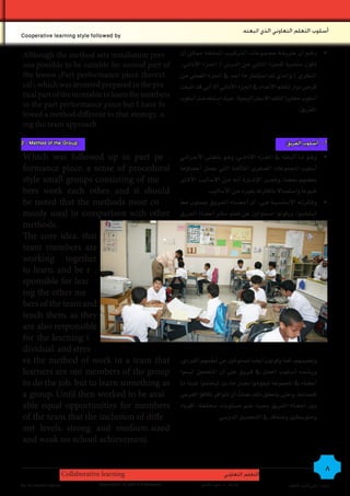 .‫أسلوب التعلم التعاوني الذي اتبعته‬
Cooperative learning style followed by

Although the method sets installation prev -                           ‫	 •رغ��م �أن ط��ري�ق��ة جم�م��وع��ات �ل��رك�ي��ب �ل�سابقة مم�ك��ن �أن‬
ous possible to be suitable for second part of                         � ‫تكون منا�سبة للجزء �لثاين من �لدر�س ( �جل��زء �لأد�ئ��ي‬
the lesson )Part performance piece theoret -                           ‫�لنظري ) و�ل��ذي مت ��ستثمار ما ُ�أعِ ��د يف �جلزء �لعملي من‬
cal(، which was invested prepared in the pra -                         ‫قر�س دو�ر لتعلم �لأعد�د يف �جلزء �لأد�ئي �أل �أين قد �تبعت‬
tical part of the turntable to learn the numbers                       ‫�أ�سلوب مغاير� لتلك �ل�سر�تيجية، حيث ��ستخدمت �أ�سلوب‬
in the part performance piece but I have fo -
                                                                                                                                .‫�لفريق‬
lowed a method different to that strategy، u -
ing the team approach.

2 - Method of the Group:                                                                                                      :‫2 - أسلوب الفريق‬

Which was followed up in part pe -                                     ‫	 •وه��و م��ا �أتبعته يف �جل��زء �لأد�ئ� ��ي، وه��و باملعنى �لأج��ر�ئ��ي‬
formance piece، a sense of procedural                                  ‫�أ�سلوب �ملجموعات �ل�سغرى �ملتاألفة �لتي يعمل �أع�ساوؤها‬
style small groups consisting of me -                                  ‫بع�سهم بع�سا، وجت��در �لإ� �س��ارة �أن��ه م��ن �لأ�ساليب �لأك��ر‬
bers work each other، and it should                                                 .‫�سيوعاً و��ستعمال باملقارنه بغريه من �لأ�ساليب‬
be noted that the methods most co -                                    ‫	 •وف�ك��رت��ه �لأ��س��ا��س�ي��ة ه��ي: �أن �أع���س��اء �ل�ف��ري��ق يعملون معا‬
monly used in comparison with other                                    ‫ليتعلمو�، ويكونو� م�سئولني عن تعلم �سائر �أع�ساء �لفريق‬
methods.
The core idea: that
team members are
working together
to learn، and be r -
sponsible for lear -
ing the other me -
bers of the team and
teach them، as they
are also responsible
for the learning i -
dividual، and stres -
es the method of work in a team that                                                ّ
                                                                       ،‫وتعليمهم، كما يكونون �أي�سا م�سئولني عن تعلمهم �لفردي‬
learners are not members of the group                                  �‫وي���س��دد �أ��س�ل��وب �لعمل يف ف��ري��ق على �أن �ملتعلمني لي�سو‬
to do the job، but to learn something as                               ‫�أع�ساء يف �ملجموعة ليقومو� بعمل ما، بل ليتعلمو� �سيئا ما‬
a group، Until then worked to be avai -                                ‫كجماعة، وحتى يتحقق ذلك عملتُ �أن تتو�فر تكافوؤ �لفر�س‬
able equal opportunities for members                                   ‫بني �أع�ساء �لفريق بحيث �سم م�ستويات خمتلفة، �أقوياء‬
of the team that the inclusion of diffe -                                              .‫ومتو�سطني و�سعاف يف �لتح�سيل �ملدر�سي‬
ent levels، strong and medium-sized
and weak on school achievement.


                       Collaborative learning                                                ‫التعلم التعاوني‬
                                                                                                                                                   8
By: Ali Ahmed Kadhim                Supervision: Dr.John A.G.Mckeown             ‫إشراف : د. جون ماكيون‬                         ‫إعداد : علي أحمد كاظم‬
 