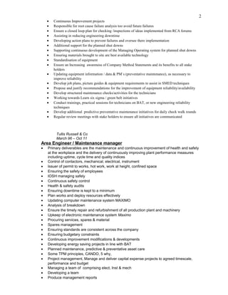 • Continuous Improvement projects
• Responsible for root cause failure analysis too avoid future failures
• Ensure a closed loop plan for checking /inspections of ideas implemented from RCA forums
• Assisting in reducing engineering downtime
• Developing action plans to prevent failures and oversee there implementation
• Additional support for the planned shut downs
• Supporting continuous development of the Managing Operating system for planned shut downs
• Ensuring materials brought to site are best available technology
• Standardisation of equipment
• Ensure an Increasing awareness of Company Method Statements and its benefits to all stake
holders
• Updating equipment information / data & PM`s (preventative maintenance), as necessary to
improve reliability
• Develop job plans, picture guides & equipment requirements to assist in SMED techniques
• Propose and justify recommendations for the improvement of equipment reliability/availability
• Develop structured maintenance checks/activities for the technicians
• Working towards Learn six sigma / green belt initiatives
• Conduct trainings, practical sessions for technicians on BAT, or new engineering reliability
techniques
• Develop additional predictive preventative maintenance initiatives for daily check walk rounds
• Regular review meetings with stake holders to ensure all initiatives are communicated
Tullis Russell & Co
March 96 – Oct 11
Area Engineer / Maintenance manager
• Primary deliverables are the maintenance and continuous improvement of health and safety
at the workplace and the delivery of continuously improving plant performance measures
including uptime, cycle time and quality indices
• Control of contactors, mechanical, electrical, instrument
• Issuer of permit to works, hot work, work at height, confined space
• Ensuring the safety of employees
• IOSH managing safely
• Continuous safety control
• Health & safety audits
• Ensuring downtime is kept to a minimum
• Plan works and deploy resources effectively
• Updating computer maintenance system MAXIMO
• Analysis of breakdown
• Ensure the timely repair and refurbishment of all production plant and machinery
• Upkeep of electronic maintenance system Maximo
• Procuring services, spares & material
• Spares management
• Ensuring standards are consistent across the company
• Ensuring budgetary constraints
• Continuous improvement modifications & developments
• Developing energy saving projects in line with BAT
• Planned maintenance, predictive & preventative asset care
• Some TPM principles, CANDO, 5 why,
• Project management, Manage and deliver capital expense projects to agreed timescale,
performance and budget
• Managing a team of comprising elect, Inst & mech
• Developing a team
• Produce management reports
2
 