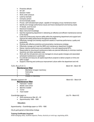 • Proactive attitude
• On call
• Decision maker
• Work under pressure
• Lead by example
• Company person
• Environmentally aware
• Proven, self motivated team player, capable of managing a busy maintenance team
• Identify and manage performance issues and future development and training needs
• IT literate, word & excel
• Electrical knowledge
• Basic instrument knowledge
• lead the engineering department in delivering an effective and efficient maintenance service
to the facility
• Lead and continuously improve safety within the engineering department and support and
improve the safety performance throughout the facility
• Effectively manage and develop equipment assets to maximise performance, quality and
productivity
• Working with effective predictive and preventative maintenance strategy
• Effectively manage and meet the MRO and maintenance department budgets
• Deliver machine performance and availability in line with departmental KPI's
• Responsible for ensuring all maintenance tasks are planned effectively to minimize machine
downtime and other associated costs.
• Work with the mill planners and Line managers to ensure grade changes and associated
scheduled maintenance is optimized.
• Co-ordinate and resource all capital expenditure projects to deliver projects on time and
within budget
• Support a learning and continuous improvement culture within the department and mill.
Tullis Russell & Co March 94 – March 96
Maintenance fitter
• Maintainer of paper machinery
• Fabricating
• Turner
• Installer of machinery
Glenaber engineers ltd March 82 – March 94
Maintenance fitter
• Fabricator / welder
• Mobile crane driver
• Machine installer
• Turner
• Team leader
Guardbridge paper co July 76 – March 82
• Shift maintenance fitter 80 – 82
• Apprenticeship 1996 - 1980
Education:
Apprenticeship – Guardbridge paper co 1976 - 1980
City & guild gained at Glenrothes College
Training Certificates Acquired:
IOSH managing safely, Scaffold inspector, Pasma, electricity at work regs, negotiating skills.
3
 