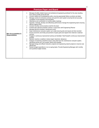 Premium Paper and Board
Main Accountabilities &
Responsibilities:
• Manage all safety related issues and schedule all engineering workload for the area resulting
from various audits across the site
• Conduct safety and housekeeping audits, ensuring appropriate follow up actions are taken
• Manage control of contractors process and permit to work system ensuring full and accurate
completion of all necessary documentation
• Attendance and contribution to monthly safety meetings
• Appraise, motivate, develop and effectively performance manage the engineering team ensuring
delivery against KPIs
• Conduct monthly communications brief for the team
• Forward plan planned shutdown activity in conjunction with Engineering Planner
• Manage planned shutdown maintenance work
• Keep maintenance computer system up to date ensuring jobs and issues are fully recorded
• Ensure economic and timely procurement of spare parts and repairs from internal or external
sources
• Engage in continuous improvement activity and facilitate Tullis Russell’s continuous improvement
process
• Maintain machine runability to below target ‘downtime’ allowance
• Analysis of machinery downtime issues using data from the maintenance computer system,
identifying trends and ‘root causes’ where ever possible.
• Manage energy and effluent reduction projects and engineering rework projects to improve cost
efficiencies
• Review budget expenditure on an on-going basis. Provide Engineering Manager with monthly
and quarterly budget reviews.
5
 