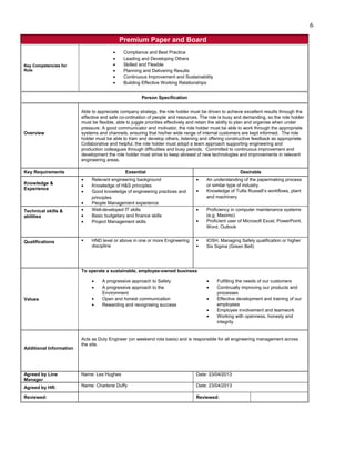 Premium Paper and Board
Key Competencies for
Role
• Compliance and Best Practice
• Leading and Developing Others
• Skilled and Flexible
• Planning and Delivering Results
• Continuous Improvement and Sustainability
• Building Effective Working Relationships
Person Specification
Overview
Able to appreciate company strategy, the role holder must be driven to achieve excellent results through the
effective and safe co-ordination of people and resources. The role is busy and demanding, so the role holder
must be flexible, able to juggle priorities effectively and retain the ability to plan and organise when under
pressure. A good communicator and motivator, the role holder must be able to work through the appropriate
systems and channels, ensuring that his/her wide range of internal customers are kept informed. The role
holder must be able to train and develop others, listening and offering constructive feedback as appropriate.
Collaborative and helpful, the role holder must adopt a team approach supporting engineering and
production colleagues through difficulties and busy periods. Committed to continuous improvement and
development the role holder must strive to keep abreast of new technologies and improvements in relevant
engineering areas.
Key Requirements Essential Desirable
Knowledge &
Experience
• Relevant engineering background
• Knowledge of H&S principles
• Good knowledge of engineering practices and
principles
• People Management experience
• An understanding of the papermaking process
or similar type of industry.
• Knowledge of Tullis Russell’s workflows, plant
and machinery
Technical skills &
abilities
• Well-developed IT skills
• Basic budgetary and finance skills
• Project Management skills
• Proficiency in computer maintenance systems
(e.g. Maximo)
• Proficient user of Microsoft Excel, PowerPoint,
Word, Outlook
Qualifications  HND level or above in one or more Engineering
discipline
 IOSH, Managing Safely qualification or higher
 Six Sigma (Green Belt)
Values
To operate a sustainable, employee-owned business
• A progressive approach to Safety
• A progressive approach to the
Environment
• Open and honest communication
• Rewarding and recognising success
• Fulfilling the needs of our customers
• Continually improving our products and
processes
• Effective development and training of our
employees
• Employee involvement and teamwork
• Working with openness, honesty and
integrity
Additional Information
Acts as Duty Engineer (on weekend rota basis) and is responsible for all engineering management across
the site.
Agreed by Line
Manager
Name: Les Hughes Date: 23/04/2013
Agreed by HR: Name: Charlene Duffy Date: 23/04/2013
Reviewed: Reviewed:
6
 
