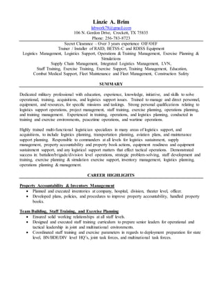 Linzie A. Brim
labwork78@gmail.com
106 N. Gordon Drive, Crockett, TX 75835
Phone: 256-783-8723
Secret Clearance – Over 3 years experience OIF/OEF
Trainer / Installer of RAID, BETSS-C and RDISS Equipment
Logistics Management, Logistics Support, Operations & Training Management, Exercise Planning &
Simulations
Supply Chain Management, Integrated Logistics Management, LVN,
Staff Training, Exercise Training, Exercise Support, Training Management, Education,
Combat Medical Support, Fleet Maintenance and Fleet Management, Construction Safety
SUMMARY
Dedicated military professional with education, experience, knowledge, initiative, and skills to solve
operational, training, acquisitions, and logistics support issues. Trained to manage and direct personnel,
equipment, and resources, for specific missions and taskings. Strong personal qualifications relating to
logistics support operations, project management, staff training, exercise planning, operations planning,
and training management. Experienced in training, operations, and logistics planning, conducted in
training and exercise environments, peacetime operations, and wartime operations.
Highly trained multi-functional logistician specializes in many areas of logistics support, and
acquisitions, to include logistics planning, transportation planning, aviation plans, and maintenance
support planning. Responsible to commanders at all levels for logistics sustainment, supply
management, property accountability and property book actions, equipment readiness and equipment
sustainment support, and any logistical support matters that effect tactical operations. Demonstrated
success in: battalion/brigade/division level operations, strategic problem-solving, staff development and
training, exercise planning & simulation exercise support, inventory management, logistics planning,
operations planning & management.
CAREER HIGHLIGHTS
Property Accountability & Inventory Management
 Planned and executed inventories at company, hospital, division, theater level, officer.
 Developed plans, policies, and procedures to improve property accountability, handled property
books.
Team Building, Staff Training, and Exercise Planning
 Ensured solid working relationships at all staff levels.
 Designed and executed staff training curriculum to prepare senior leaders for operational and
tactical leadership in joint and multinational environments.
 Coordinated staff training and exercise parameters in regards to deployment preparation for state
level, BN/BDE/DIV level HQ’s, joint task forces, and multinational task forces.
 