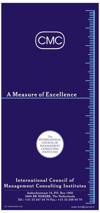 A Measure of Excellence
url: www.icmci.org
CMCCMC
The
INTERNATIONAL
COUNCIL OF
MANAGEMENT
CONSULTING
INSTITUTES
International Council of
Management Consulting Institutes
email: icmci@mos-net.nl
Ambachtsstraat 15, P.O. Box 1058
3860 BB NIJKERK, The Netherlands
Tel.: +31 33 247 34 70 Fax.: +31 33 246 04 70
 