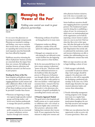 On Physician Relations
54 Healthcare Executive
MAY/JUNE 2006
It is no secret that physicians are
becoming increasingly entrepreneurial.
Physicians are interested in seeking—
and finding—new ways to maintain
their income levels, so many of them
are expanding their services into tech-
nical outpatient areas that historically
have been offered by hospitals.
Healthcare executives witnessing the
effects of physicians’ business activities
are concerned about the impact from
these new ventures. By building rela-
tionships, however, physicians and
healthcare executives can find success
in joint projects.
Heeding the Power of the Pen
Some hospitals and healthcare systems
are answering the call by proactively
engaging physicians in joint ventures and
other collaborative efforts. Is this trend
a passing fad? Or is it a fair reflection
of how future healthcare services would
be provided? Consider these factors:
• Physicians are beginning to merge
into regional single-specialty medical
groups and hiring market- and
service-savvy business professionals
to manage their practice portfolios.
• Wall Street is taking notice of for-
profit companies that are structured
to capture ambulatory services
business through joint ventures.
• Remaining certificate-of-need laws
are being phased out in many states.
• Equipment vendors are offering
physicians a number of low-risk
options for making capital purchases.
• Managed care companies are not
only paying for care delivered at joint
venture facilities but also beginning
to direct patients to these facilities.
By far the most powerful factor in the
joint venture equation is physicians’
“power of the pen.” Physicians wield
the most influential instrument in
the healthcare field, directing 80
percent to 90 percent of all patient
care through referrals. Further, physi-
cians now are able to refer patients to
their own facilities—within legal and
economic limits—instead of the hos-
pitals with which they are affiliated.
Ultimately it is the physicians who
determine a hospital’s profitability by
controlling both revenue and costs.
A Proactive Approach Needed
The good news is that hospitals and
health systems are in a great position
to collaborate with—not control, as
physicians highly value control over
their practices—physicians while
helping them maintain their income
levels. If your organization has been
reluctant to adopt joint ventures and
Ken E. Mack,
FACHE
Managing the
‘Power of the Pen’
Yielding some control can result in great
physician partnerships.
other physician business initiatives,
now is the time to reconsider your
options in a new, collaborative light.
Senior healthcare executives should
start engaging physicians as potential
partners. One fundamental require-
ment for doing this is establishing a
culture of trust. An environment in
which trust is an institutionalized part
of the organization can be built by
expressing a sincere interest in physi-
cians on a one-to-one level. Find out
what they like to do in their spare
time. Ask what their goals are for their
practice. Get to know them as individ-
uals. Organizations that actively seek
to understand the motivations, needs
and interests of physicians are able to
translate that understanding into con-
crete collaborative ventures that work.
Below are steps executives can take
to begin building a culture of trust:
1. Hold managers individually
accountable for physician relation-
ships. Each manager should be
assigned a few physicians with
whom he or she will be responsible
for developing a professional rela-
tionship. In the same vein, CEOs
should assign themselves the orga-
nization’s physician leaders and
nurture those relationships.
2. Provide relationship management
training programs to the manage-
ment team on a regular basis.
ACHE offers a number of educa-
tional sessions throughout the year
that help executives and managers
enhance physician relations.
3. Make sure your physicians have the
opportunity to play an active role
in system governance. More and
 