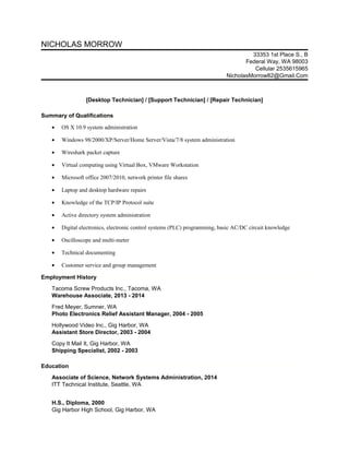 NICHOLAS MORROW 
33353 1st Place S., B 
Federal Way, WA 98003 
Cellular 2535615965 
NicholasMorrow82@Gmail.Com 
[Desktop Technician] / [Support Technician] / [Repair Technician] 
Summary of Qualifications 
· OS X 10.9 system administration 
· Windows 98/2000/XP/Server/Home Server/Vista/7/8 system administration 
· Wireshark packet capture 
· Virtual computing using Virtual Box, VMware Workstation 
· Microsoft office 2007/2010, network printer file shares 
· Laptop and desktop hardware repairs 
· Knowledge of the TCP/IP Protocol suite 
· Active directory system administration 
· Digital electronics, electronic control systems (PLC) programming, basic AC/DC circuit knowledge 
· Oscilloscope and multi-meter 
· Technical documenting 
· Customer service and group management 
Employment History 
Tacoma Screw Products Inc., Tacoma, WA 
Warehouse Associate, 2013 - 2014 
Fred Meyer, Sumner, WA 
Photo Electronics Relief Assistant Manager, 2004 - 2005 
Hollywood Video Inc., Gig Harbor, WA 
Assistant Store Director, 2003 - 2004 
Copy It Mail It, Gig Harbor, WA 
Shipping Specialist, 2002 - 2003 
Education 
Associate of Science, Network Systems Administration, 2014 
ITT Technical Institute, Seattle, WA 
H.S., Diploma, 2000 
Gig Harbor High School, Gig Harbor, WA 
 