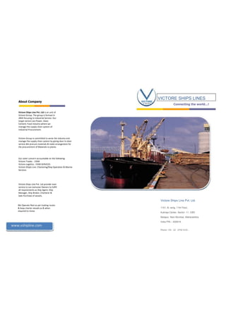 About Company
Victore Ships Line Pvt. Ltd is an unit of
Victore Group. The group is formed in
2004 focusing to Industrial Service. Our
target sectors are Power, Steel,
Cement, Food industry where we
manage the supply chain system of
Industrial Procurement.
Victore Group is committed to serve the industry and
manage the supply chain system by giving door to door
service.We procure materials & make arrangement for
the procurement of Materials to plants.
Our sister concern accountable on the following:
Victore Trades : EXIM
Victore Logistics : EXIM SERVICES
Victore Shipls Line: Chartering/Ship Operation & Marine
Services
Victore Ships Line Pvt. Ltd provide main
service to our exclusive Owners to fulfill
all requirements as Ship Agent, Ship
Manager, Ship Broker, Charterer &
Sale-Purchase of vessels.
We Operate fleet as per trading routes
& keep charter vessels as & when
required to move.
VICTORE SHIPS LINES
Connecting  the  world…!
Victore Ships Line Pvt. Ltd.
1101, B- wing, 11th Floor,
Kukreja Center, Sector- 11, CBD
Belapur, Navi Mumbai, Maharashtra,
India PIN – 400614.
www.vshipline.com
Phone: +91 - 22 - 2756 5155 .
 