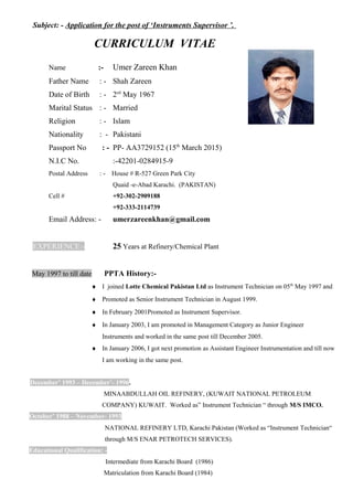 Subject: - Application for the post of ‘Instruments Supervisor ’.
CURRICULUM VITAE
Name :- Umer Zareen Khan
Father Name : - Shah Zareen
Date of Birth : - 2ed
May 1967
Marital Status : - Married
Religion : - Islam
Nationality : - Pakistani
Passport No : - PP- AA3729152 (15th
March 2015)
N.I.C No. :-42201-0284915-9
Postal Address : - House # R-527 Green Park City
Quaid -e-Abad Karachi. (PAKISTAN)
Cell # +92-302-2909188
+92-333-2114739
Email Address: - umerzareenkhan@gmail.com
EXPERIENCE:- 25 Years at Refinery/Chemical Plant
May 1997 to till date PPTA History:-
♦ I joined Lotte Chemical Pakistan Ltd as Instrument Technician on 05th
May 1997 and
♦ Promoted as Senior Instrument Technician in August 1999.
♦ In February 2001Promoted as Instrument Supervisor.
♦ In January 2003, I am promoted in Management Category as Junior Engineer
Instruments and worked in the same post till December 2005.
♦ In January 2006, I got next promotion as Assistant Engineer Instrumentation and till now
I am working in the same post.
December’ 1993 – December’- 1996.
MINAABDULLAH OIL REFINERY, (KUWAIT NATIONAL PETROLEUM
COMPANY) KUWAIT. Worked as” Instrument Technician “ through M/S IMCO.
October’ 1988 – November- 1993
NATIONAL REFINERY LTD, Karachi Pakistan (Worked as “Instrument Technician“
through M/S ENAR PETROTECH SERVICES).
Educational Qualification: -
Intermediate from Karachi Board (1986)
Matriculation from Karachi Board (1984)
 