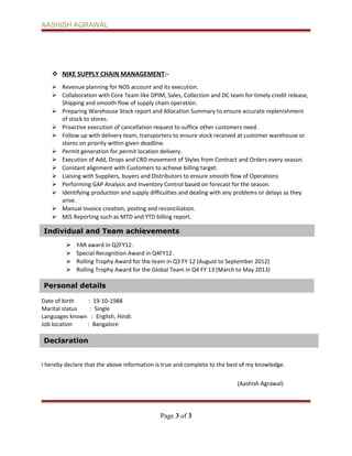 Individual and Team achievements
Personal details
Declaration
AASHISH AGRAWAL
 NIKE SUPPLY CHAIN MANAGEMENT:-
 Revenue planning for NOS account and its execution.
 Collaboration with Core Team like DPIM, Sales, Collection and DC team for timely credit release,
Shipping and smooth flow of supply chain operation.
 Preparing Warehouse Stock report and Allocation Summary to ensure accurate replenishment
of stock to stores.
 Proactive execution of cancellation request to suffice other customers need.
 Follow up with delivery team, transporters to ensure stock received at customer warehouse or
stores on priority within given deadline.
 Permit generation for permit location delivery.
 Execution of Add, Drops and CRD movement of Styles from Contract and Orders every season.
 Constant alignment with Customers to achieve billing target.
 Liaising with Suppliers, buyers and Distributors to ensure smooth flow of Operations
 Performing GAP Analysis and Inventory Control based on forecast for the season.
 Identifying production and supply difficulties and dealing with any problems or delays as they
arise.
 Manual Invoice creation, posting and reconciliation.
 MIS Reporting such as MTD and YTD billing report.
 YAR award in Q2FY12.
 Special Recognition Award in Q4FY12.
 Rolling Trophy Award for the team in Q3 FY 12 (August to September 2012)
 Rolling Trophy Award for the Global Team in Q4 FY 13 (March to May 2013)
Date of birth : 19-10-1988
Marital status : Single
Languages known : English, Hindi.
Job location : Bangalore
I hereby declare that the above information is true and complete to the best of my knowledge.
(Aashish Agrawal)
Page 3 of 3
 