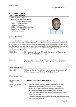 APPIAH KOKOFU
CURRICULUM VITAE
Page 1/5
MR. APPIAH KOKOFU
CURRICULUM VITAE
Name: Kokofu Appiah
Address: Post Office Box SN 307
Santasi, Kumasi-Ghana
Phone: +233-242-136-648
Profession: Graduate
E-Mail: kokofuappiah@yahoo.com
Date of birth: 14th
May, 1990
Nationality: Ghanaian
CAREER OBJECTIVE
I am a self-motivated young man with strong commitment to duty. I look forward to pursuing
a career in any productive area by identifying with the institution and immensely contributing
to the growth of the organization. I also seek to identify challenging positions that will bring
out the best in me and also develop my competencies, skills, capabilities, educational
background and work experience to reach the vision and mission of the organization.
EDUCATION AND TRAINING
2012 – 2016 BA. Sociology, Kwame Nkrumah University of Science and
Technology (KNUST), Kumasi – Ghana
2007- 2011 West African Senior High School Certificate Examination
(WASSCE), Kumasi Senior High School, Atonsu-Gyinase, Ghana.
RESEARCH THESIS
May 2016 “Effects of Street Hawking on the Academic Performance of
Children. A case study of Bantama Presby Basic School”
WORK EXPERIENCE
September,2011-April
2012
Account Officer/ Sales Representative
Main activities and
responsibilities
 Daily/periodic Invoicing – process invoices for relevant
departments upon receipt of relevant invoice request
 Receipt of member/customer payments – process cheque
payments, credit card transactions and direct deposits
 Daily banking – cheques and cash processing monthly journals
interest received etc.
 Communicate with staff/members/customers regarding invoicing
and payment of invoices
 