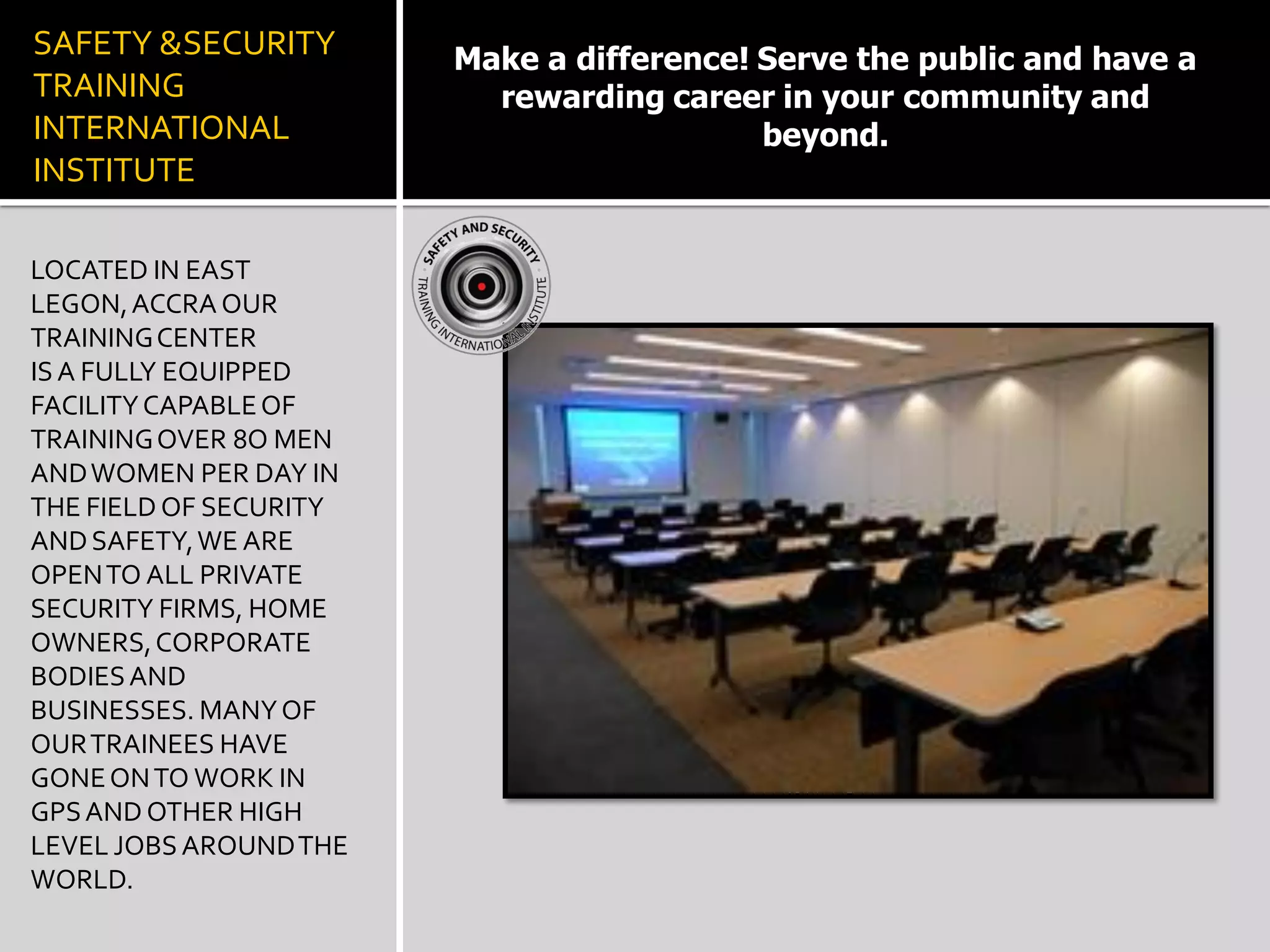 SAFETY &SECURITY
TRAINING
INTERNATIONAL
INSTITUTE
LOCATED IN EAST
LEGON,ACCRA OUR
TRAININGCENTER
ISA FULLY EQUIPPED
FACILITYCAPABLEOF
TRAININGOVER 8O MEN
ANDWOMEN PER DAY IN
THE FIELD OF SECURITY
ANDSAFETY,WE ARE
OPENTO ALL PRIVATE
SECURITY FIRMS, HOME
OWNERS,CORPORATE
BODIESAND
BUSINESSES. MANYOF
OURTRAINEES HAVE
GONEONTO WORK IN
GPSAND OTHER HIGH
LEVEL JOBSAROUNDTHE
WORLD.
Make a difference! Serve the public and have a
rewarding career in your community and
beyond.
 