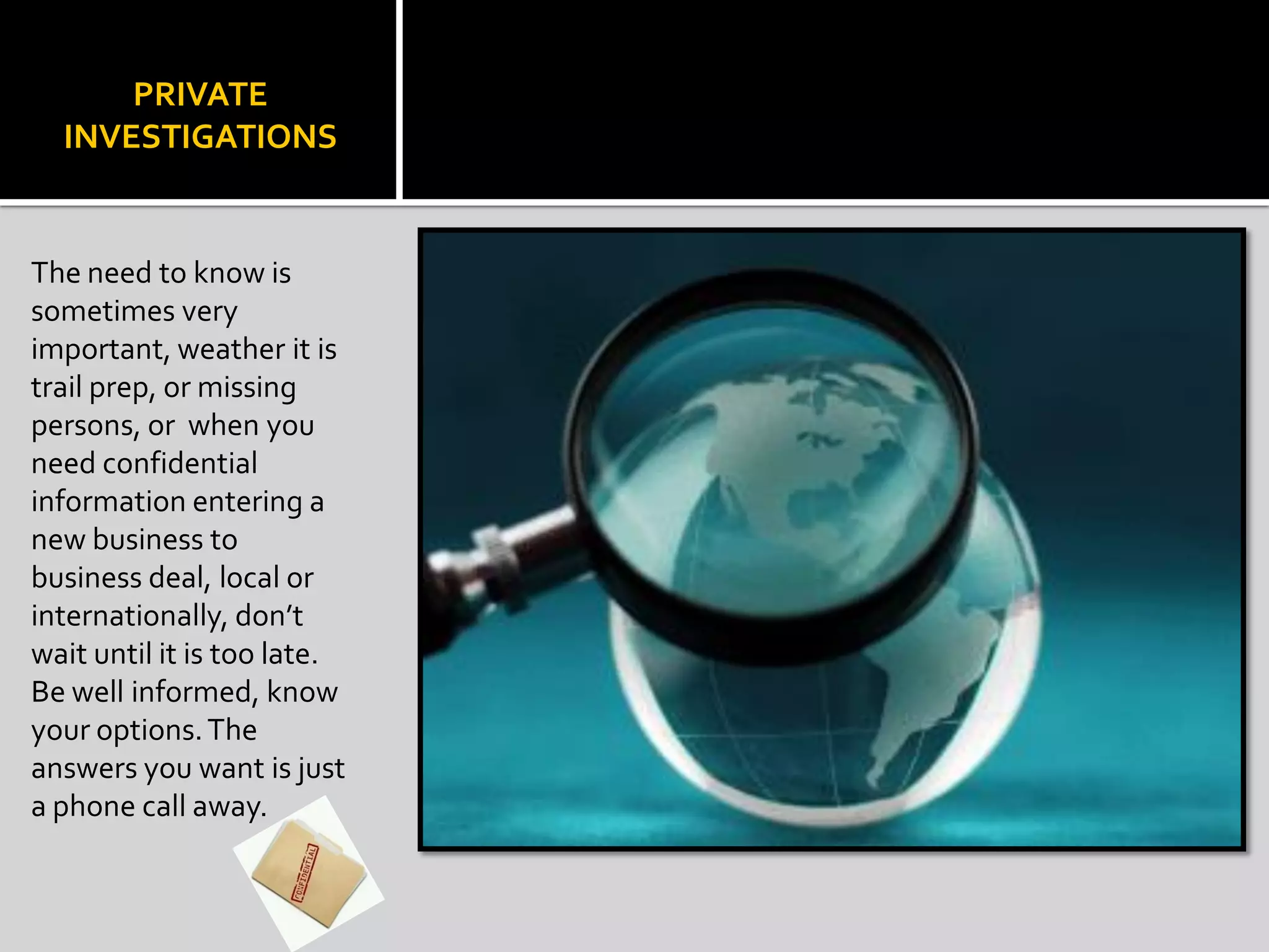 PRIVATE
INVESTIGATIONS
The need to know is
sometimes very
important, weather it is
trail prep, or missing
persons, or when you
need confidential
information entering a
new business to
business deal, local or
internationally, don’t
wait until it is too late.
Be well informed, know
your options.The
answers you want is just
a phone call away.
 