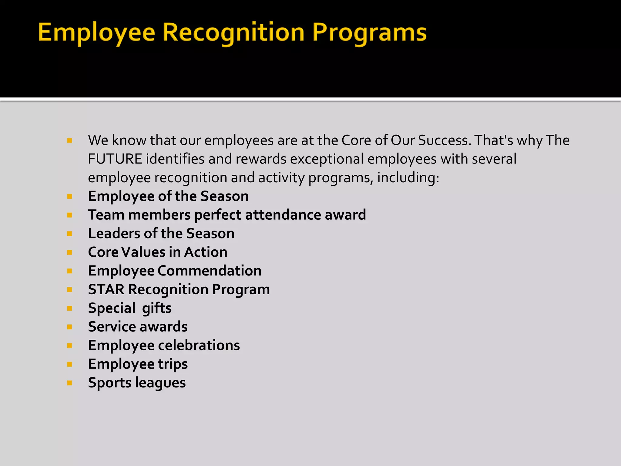  We know that our employees are at the Core of Our Success.That's whyThe
FUTURE identifies and rewards exceptional employees with several
employee recognition and activity programs, including:
 Employee of the Season
 Team members perfect attendance award
 Leaders of the Season
 CoreValues in Action
 Employee Commendation
 STAR Recognition Program
 Special gifts
 Service awards
 Employee celebrations
 Employee trips
 Sports leagues
 