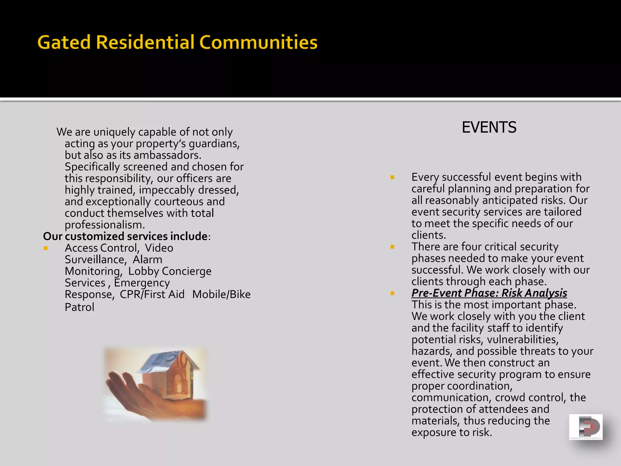 We are uniquely capable of not only
acting as your property’s guardians,
but also as its ambassadors.
Specifically screened and chosen for
this responsibility, our officers are
highly trained, impeccably dressed,
and exceptionally courteous and
conduct themselves with total
professionalism.
Our customized services include:
 Access Control, Video
Surveillance, Alarm
Monitoring, Lobby Concierge
Services , Emergency
Response, CPR/First Aid Mobile/Bike
Patrol
 Every successful event begins with
careful planning and preparation for
all reasonably anticipated risks. Our
event security services are tailored
to meet the specific needs of our
clients.
 There are four critical security
phases needed to make your event
successful. We work closely with our
clients through each phase.
 Pre-Event Phase: Risk Analysis
This is the most important phase.
We work closely with you the client
and the facility staff to identify
potential risks, vulnerabilities,
hazards, and possible threats to your
event.We then construct an
effective security program to ensure
proper coordination,
communication, crowd control, the
protection of attendees and
materials, thus reducing the
exposure to risk.
EVENTS
 