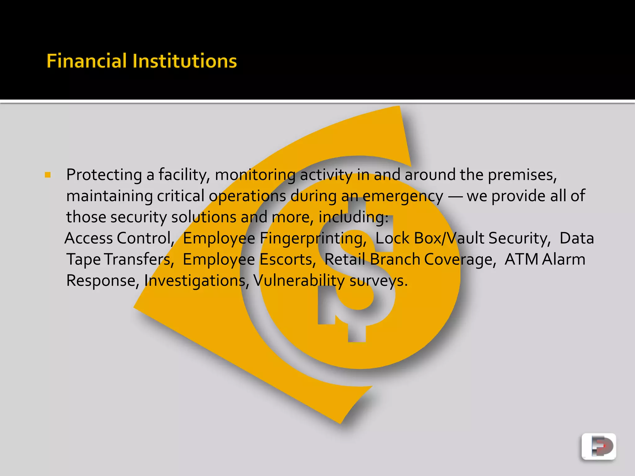  Protecting a facility, monitoring activity in and around the premises,
maintaining critical operations during an emergency — we provide all of
those security solutions and more, including:
Access Control, Employee Fingerprinting, Lock Box/Vault Security, Data
TapeTransfers, Employee Escorts, Retail Branch Coverage, ATM Alarm
Response, Investigations,Vulnerability surveys.
 