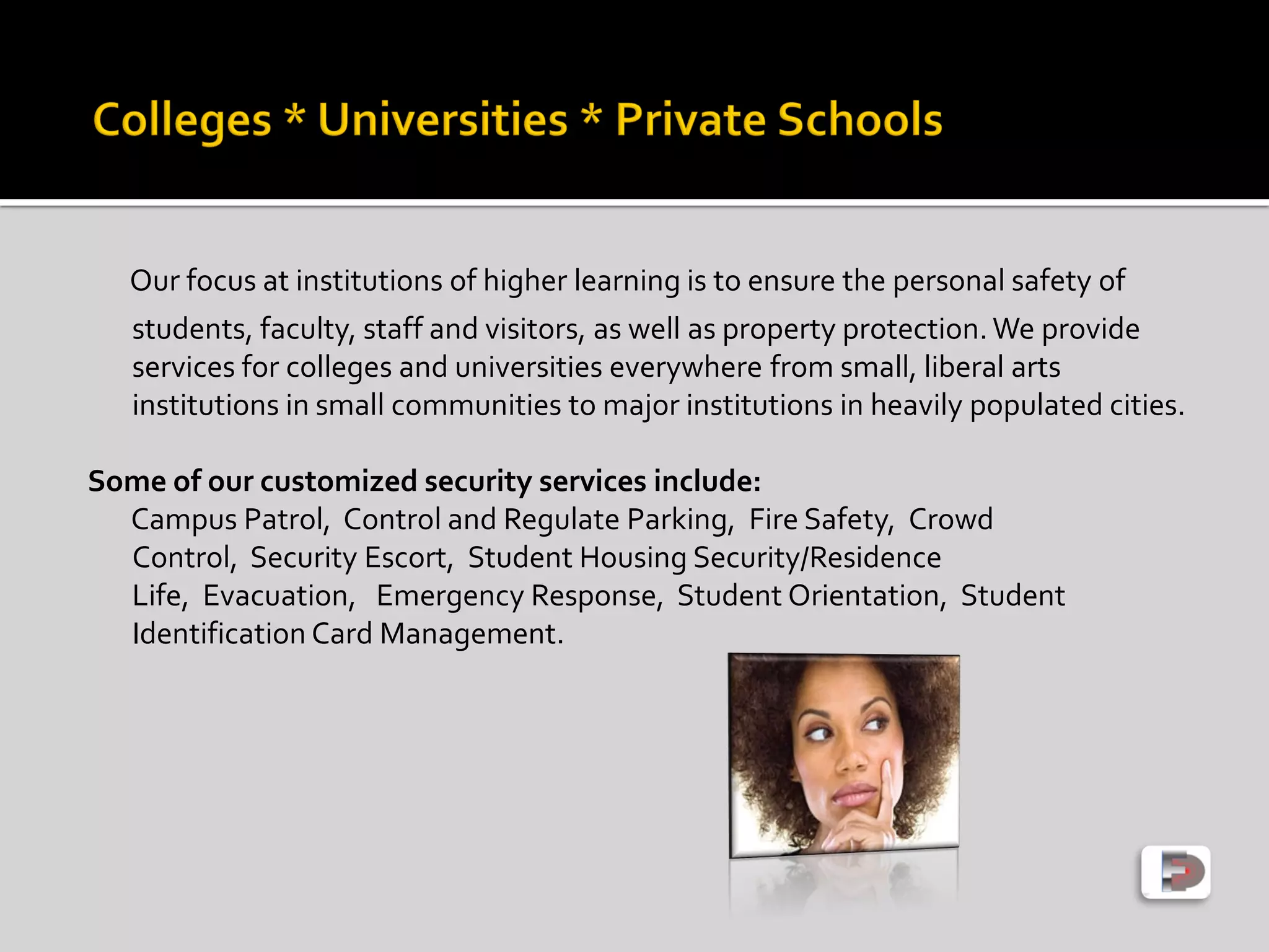 Our focus at institutions of higher learning is to ensure the personal safety of
students, faculty, staff and visitors, as well as property protection.We provide
services for colleges and universities everywhere from small, liberal arts
institutions in small communities to major institutions in heavily populated cities.
Some of our customized security services include:
Campus Patrol, Control and Regulate Parking, Fire Safety, Crowd
Control, Security Escort, Student Housing Security/Residence
Life, Evacuation, Emergency Response, Student Orientation, Student
Identification Card Management.
 
