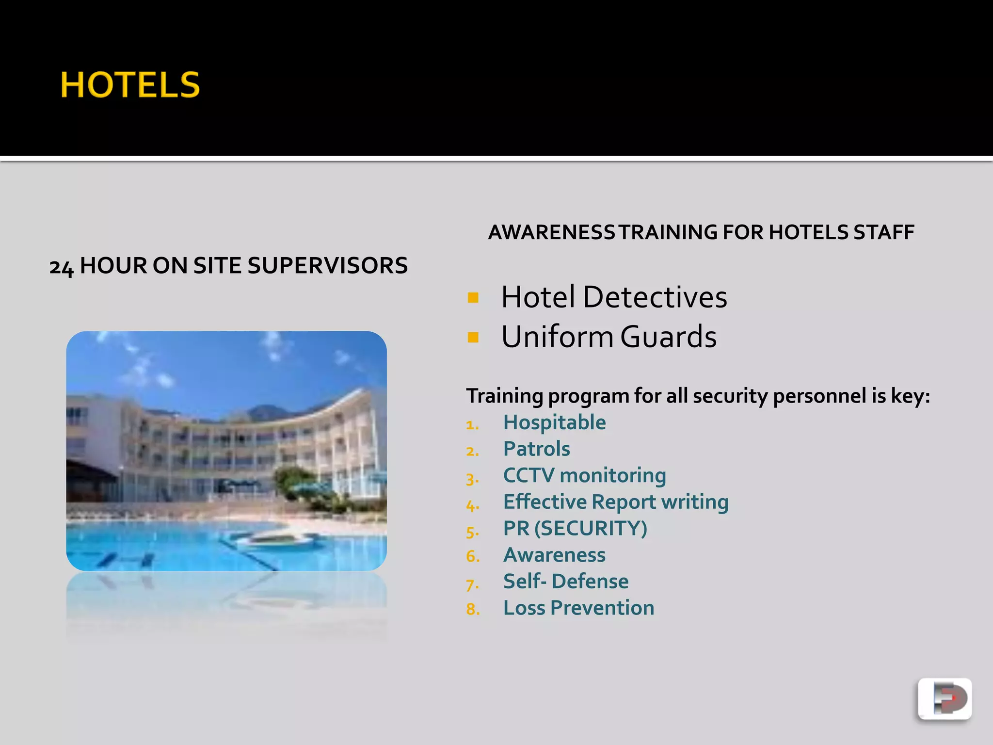 24 HOUR ON SITE SUPERVISORS
AWARENESSTRAINING FOR HOTELS STAFF
 Hotel Detectives
 UniformGuards
Training program for all security personnel is key:
1. Hospitable
2. Patrols
3. CCTV monitoring
4. Effective Report writing
5. PR (SECURITY)
6. Awareness
7. Self- Defense
8. Loss Prevention
 