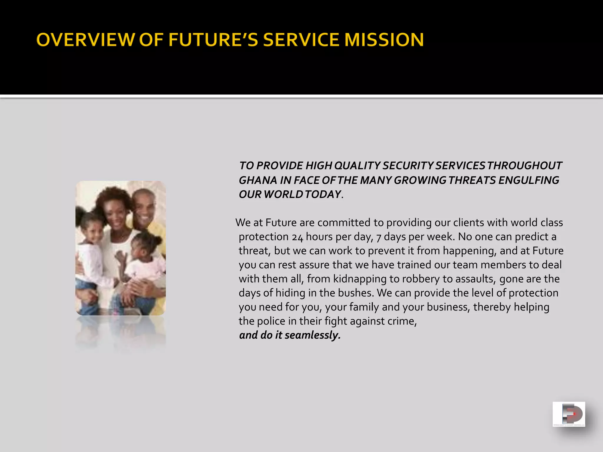 TO PROVIDE HIGH QUALITY SECURITY SERVICESTHROUGHOUT
GHANA IN FACE OFTHE MANY GROWINGTHREATS ENGULFING
OURWORLDTODAY.
We at Future are committed to providing our clients with world class
protection 24 hours per day, 7 days per week. No one can predict a
threat, but we can work to prevent it from happening, and at Future
you can rest assure that we have trained our team members to deal
with them all, from kidnapping to robbery to assaults, gone are the
days of hiding in the bushes. We can provide the level of protection
you need for you, your family and your business, thereby helping
the police in their fight against crime,
and do it seamlessly.
 